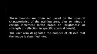 These bounds are often set based on the spectral
characteristics of the training area, plus or minus a
certain increment (often based on ‘brightness’ or
strength of reflection in specific spectral bands).
The user also designated the number of classes that
the image is classified into.
 