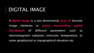DIGITAL IMAGE
A digital image is a two dimensional array of discrete
image elements or pixels representing spatial
distribution of different parameters such as
electromagnetic radiation, emission, temperature, or
some geophysical or topographical elevation etc.
 