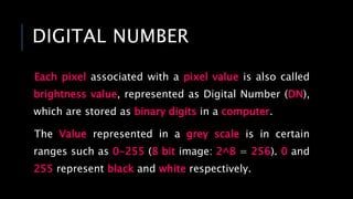 DIGITAL NUMBER
Each pixel associated with a pixel value is also called
brightness value, represented as Digital Number (DN),
which are stored as binary digits in a computer.
The Value represented in a grey scale is in certain
ranges such as 0-255 (8 bit image: 2^8 = 256). 0 and
255 represent black and white respectively.
 