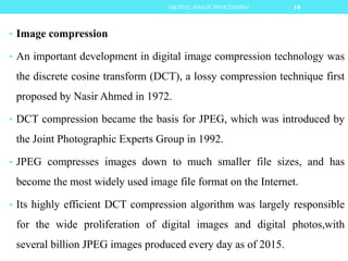 • Image compression
• An important development in digital image compression technology was
the discrete cosine transform (DCT), a lossy compression technique first
proposed by Nasir Ahmed in 1972.
• DCT compression became the basis for JPEG, which was introduced by
the Joint Photographic Experts Group in 1992.
• JPEG compresses images down to much smaller file sizes, and has
become the most widely used image file format on the Internet.
• Its highly efficient DCT compression algorithm was largely responsible
for the wide proliferation of digital images and digital photos,with
several billion JPEG images produced every day as of 2015.
10DIGITAL IMAGE PROCESSING
 