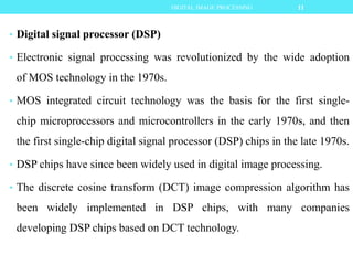 • Digital signal processor (DSP)
• Electronic signal processing was revolutionized by the wide adoption
of MOS technology in the 1970s.
• MOS integrated circuit technology was the basis for the first single-
chip microprocessors and microcontrollers in the early 1970s, and then
the first single-chip digital signal processor (DSP) chips in the late 1970s.
• DSP chips have since been widely used in digital image processing.
• The discrete cosine transform (DCT) image compression algorithm has
been widely implemented in DSP chips, with many companies
developing DSP chips based on DCT technology.
11DIGITAL IMAGE PROCESSING
 
