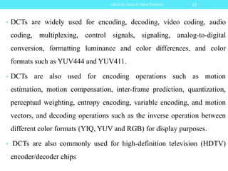 • DCTs are widely used for encoding, decoding, video coding, audio
coding, multiplexing, control signals, signaling, analog-to-digital
conversion, formatting luminance and color differences, and color
formats such as YUV444 and YUV411.
• DCTs are also used for encoding operations such as motion
estimation, motion compensation, inter-frame prediction, quantization,
perceptual weighting, entropy encoding, variable encoding, and motion
vectors, and decoding operations such as the inverse operation between
different color formats (YIQ, YUV and RGB) for display purposes.
• DCTs are also commonly used for high-definition television (HDTV)
encoder/decoder chips
12DIGITAL IMAGE PROCESSING
 