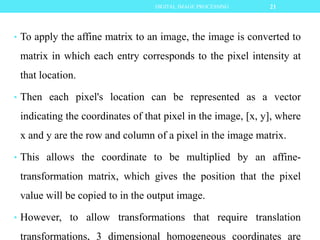 • To apply the affine matrix to an image, the image is converted to
matrix in which each entry corresponds to the pixel intensity at
that location.
• Then each pixel's location can be represented as a vector
indicating the coordinates of that pixel in the image, [x, y], where
x and y are the row and column of a pixel in the image matrix.
• This allows the coordinate to be multiplied by an affine-
transformation matrix, which gives the position that the pixel
value will be copied to in the output image.
• However, to allow transformations that require translation
transformations, 3 dimensional homogeneous coordinates are
21DIGITAL IMAGE PROCESSING
 