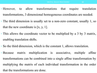 • However, to allow transformations that require translation
transformations, 3 dimensional homogeneous coordinates are needed.
• The third dimension is usually set to a non-zero constant, usually 1, so
that the new coordinate is [x, y, 1].
• This allows the coordinate vector to be multiplied by a 3 by 3 matrix,
enabling translation shifts.
• So the third dimension, which is the constant 1, allows translation.
• Because matrix multiplication is associative, multiple affine
transformations can be combined into a single affine transformation by
multiplying the matrix of each individual transformation in the order
that the transformations are done.
22DIGITAL IMAGE PROCESSING
 