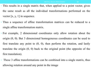 • This results in a single matrix that, when applied to a point vector, gives
the same result as all the individual transformations performed on the
vector [x, y, 1] in sequence.
• Thus a sequence of affine transformation matrices can be reduced to a
single affine transformation matrix.
• For example, 2 dimensional coordinates only allow rotation about the
origin (0, 0). But 3 dimensional homogeneous coordinates can be used to
first translate any point to (0, 0), then perform the rotation, and lastly
translate the origin (0, 0) back to the original point (the opposite of the
first translation).
• These 3 affine transformations can be combined into a single matrix, thus
allowing rotation around any point in the image
23DIGITAL IMAGE PROCESSING
 