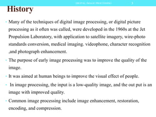 History
• Many of the techniques of digital image processing, or digital picture
processing as it often was called, were developed in the 1960s at the Jet
Propulsion Laboratory, with application to satellite imagery, wire-photo
standards conversion, medical imaging. videophone, character recognition
,and photograph enhancement.
• The purpose of early image processing was to improve the quality of the
image.
• It was aimed at human beings to improve the visual effect of people.
• In image processing, the input is a low-quality image, and the out put is an
image with improved quality.
• Common image processing include image enhancement, restoration,
encoding, and compression.
3DIGITAL IMAGE PROCESSING
 