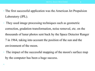 • The first successful application was the American Jet Propulsion
Laboratory (JPL).
• They used image processing techniques such as geometric
correction, gradation transformation, noise removal, etc. on the
thousands of lunar photos sent back by the Space Detector Ranger
7 in 1964, taking into account the position of the sun and the
environment of the moon.
• The impact of the successful mapping of the moon's surface map
by the computer has been a huge success.
•
4DIGITAL IMAGE PROCESSING
 