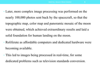 • Later, more complex image processing was performed on the
nearly 100,000 photos sent back by the spacecraft, so that the
topographic map, color map and panoramic mosaic of the moon
were obtained, which achieved extraordinary results and laid a
solid foundation for human landing on the moon.
• Roliferate as affordable computers and dedicated hardware were
becoming available.
• This led to images being processed in real-time, for some
dedicated problems such as television standards conversion.
5DIGITAL IMAGE PROCESSING
 
