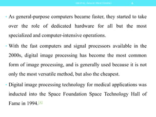 • As general-purpose computers became faster, they started to take
over the role of dedicated hardware for all but the most
specialized and computer-intensive operations.
• With the fast computers and signal processors available in the
2000s, digital image processing has become the most common
form of image processing, and is generally used because it is not
only the most versatile method, but also the cheapest.
• Digital image processing technology for medical applications was
inducted into the Space Foundation Space Technology Hall of
Fame in 1994.[4]
6DIGITAL IMAGE PROCESSING
 