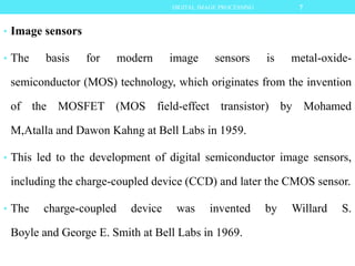 • Image sensors
• The basis for modern image sensors is metal-oxide-
semiconductor (MOS) technology, which originates from the invention
of the MOSFET (MOS field-effect transistor) by Mohamed
M,Atalla and Dawon Kahng at Bell Labs in 1959.
• This led to the development of digital semiconductor image sensors,
including the charge-coupled device (CCD) and later the CMOS sensor.
• The charge-coupled device was invented by Willard S.
Boyle and George E. Smith at Bell Labs in 1969.
7DIGITAL IMAGE PROCESSING
 
