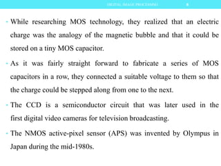 • While researching MOS technology, they realized that an electric
charge was the analogy of the magnetic bubble and that it could be
stored on a tiny MOS capacitor.
• As it was fairly straight forward to fabricate a series of MOS
capacitors in a row, they connected a suitable voltage to them so that
the charge could be stepped along from one to the next.
• The CCD is a semiconductor circuit that was later used in the
first digital video cameras for television broadcasting.
• The NMOS active-pixel sensor (APS) was invented by Olympus in
Japan during the mid-1980s.
8DIGITAL IMAGE PROCESSING
 