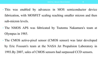 • This was enabled by advances in MOS semiconductor device
fabrication, with MOSFET scaling reaching smaller micron and then
sub-micron levels.
• The NMOS APS was fabricated by Tsutomu Nakamura's team at
Olympus in 1985.
• The CMOS active-pixel sensor (CMOS sensor) was later developed
by Eric Fossum's team at the NASA Jet Propulsion Laboratory in
1993.By 2007, sales of CMOS sensors had surpassed CCD sensors.
9DIGITAL IMAGE PROCESSING
 