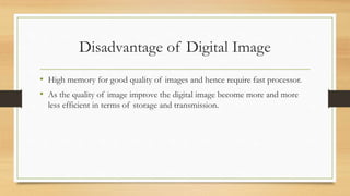 Disadvantage of Digital Image
• High memory for good quality of images and hence require fast processor.
• As the quality of image improve the digital image become more and more
less efficient in terms of storage and transmission.
 
