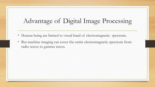 Advantage of Digital Image Processing
• Human being are limited to visual band of electromagnetic spectrum.
• But machine imaging can cover the entire electromagnetic spectrum from
radio waves to gamma waves.
 