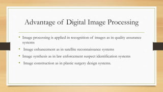 Advantage of Digital Image Processing
• Image processing is applied in recognition of images as in quality assurance
systems
• Image enhancement as in satellite reconnaissance systems
• Image synthesis as in law enforcement suspect identification systems
• Image construction as in plastic surgery design systems.
 