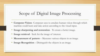 Scope of Digital Image Processing
• Computer Vision- Computer uses to emulate human vision through which
machine could learn and take action according to the visual input.
• Image sharpening and restoration - To create a better image.
• Image retrieval - Seek for the image of interest.
• Measurement of pattern – Measures various objects in an image.
• Image Recognition – Distinguish the objects in an image.
 