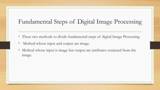 Fundamental Steps of Digital Image Processing
• There two methods to divide fundamental steps of digital Image Processing
• Method whose input and output are image.
• Method whose input is image but output are attributes extracted from the
image.
 