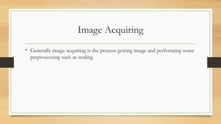 Image Acquiring
• Generally image acquiring is the process getting image and performing some
preprocessing such as scaling.
 