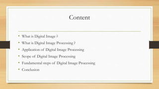 Content
• What is Digital Image ?
• What is Digital Image Processing ?
• Application of Digital Image Processing
• Scope of Digital Image Processing
• Fundamental steps of Digital Image Processing
• Conclusion
 