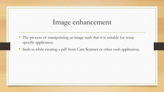 Image enhancement
• The process of manipulating an image such that it is suitable for some
specific application.
• Such as while creating a pdf from Cam Scanner or other such application.
 