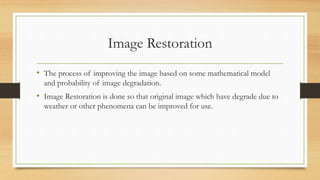 Image Restoration
• The process of improving the image based on some mathematical model
and probability of image degradation.
• Image Restoration is done so that original image which have degrade due to
weather or other phenomena can be improved for use.
 
