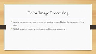 Color Image Processing
• As the name suggest the process of adding or modifying the intensity of the
image.
• Widely used to improve the image and it more attractive .
 