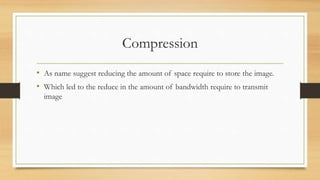 Compression
• As name suggest reducing the amount of space require to store the image.
• Which led to the reduce in the amount of bandwidth require to transmit
image
 