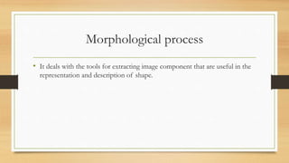 Morphological process
• It deals with the tools for extracting image component that are useful in the
representation and description of shape.
 