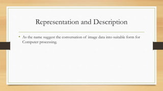 Representation and Description
• As the name suggest the conversation of image data into suitable form for
Computer processing.
 