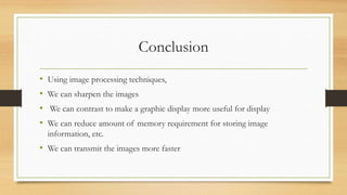 Conclusion
• Using image processing techniques,
• We can sharpen the images
• We can contrast to make a graphic display more useful for display
• We can reduce amount of memory requirement for storing image
information, etc.
• We can transmit the images more faster
 