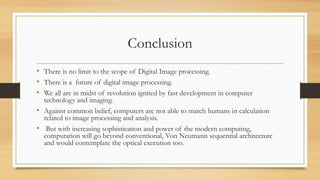 Conclusion
• There is no limit to the scope of Digital Image processing.
• There is a future of digital image processing.
• We all are in midst of revolution ignited by fast development in computer
technology and imaging.
• Against common belief, computers are not able to match humans in calculation
related to image processing and analysis.
• But with increasing sophistication and power of the modern computing,
computation will go beyond conventional, Von Neumann sequential architecture
and would contemplate the optical execution too.
 