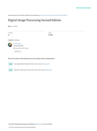 See discussions, stats, and author profiles for this publication at: https://www.researchgate.net/publication/333856607
Digital Image Processing Second Edition
Book · June 2019
CITATIONS
11
READS
40,046
2 authors, including:
Some of the authors of this publication are also working on these related projects:
New Segmentation Method for Skin Cancer Lesions View project
Detection and Analysis of Skin Cancer from Skin Lesions View project
Zahraa Faisal
University Of Kufa
15 PUBLICATIONS   37 CITATIONS   
SEE PROFILE
All content following this page was uploaded by Zahraa Faisal on 18 June 2019.
The user has requested enhancement of the downloaded file.
 