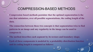 COMPRESSION-BASED METHODS
• Compression based methods postulate that the optimal segmentation is the
one that minimizes, over all possible segmentations, the coding length of the
data.
• The connection between these two concepts is that segmentation tries to find
patterns in an image and any regularity in the image can be used to
compress it.
• The method describes each segment by its texture and boundary shape.
• Each of these components is modeled by a probability distribution function
and its coding length is computed as follows:
 