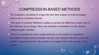 COMPRESSION-BASED METHODS
1.The boundary encoding leverages the fact that regions in natural images
tend to have a smooth contour.
2. This prior is used by Huffman coding to encode the difference chain code of
the contours in an image. Thus, the smoother a boundary is, the shorter
coding length it attains.
3.Texture is encoded by lossy compression in a way similar to minimum
description length (mdl) principle, but here the length of the data given the
model is approximated by the number of samples times the entropy of the
model.
 