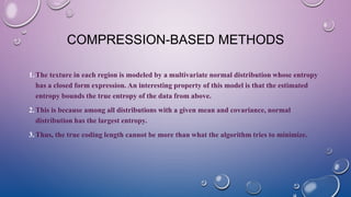 COMPRESSION-BASED METHODS
1.The texture in each region is modeled by a multivariate normal distribution whose entropy
has a closed form expression. An interesting property of this model is that the estimated
entropy bounds the true entropy of the data from above.
2.This is because among all distributions with a given mean and covariance, normal
distribution has the largest entropy.
3.Thus, the true coding length cannot be more than what the algorithm tries to minimize.
 