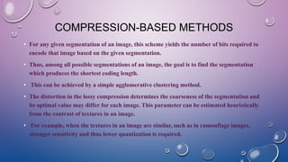 COMPRESSION-BASED METHODS
• For any given segmentation of an image, this scheme yields the number of bits required to
encode that image based on the given segmentation.
• Thus, among all possible segmentations of an image, the goal is to find the segmentation
which produces the shortest coding length.
• This can be achieved by a simple agglomerative clustering method.
• The distortion in the lossy compression determines the coarseness of the segmentation and
its optimal value may differ for each image. This parameter can be estimated heuristically
from the contrast of textures in an image.
• For example, when the textures in an image are similar, such as in camouflage images,
stronger sensitivity and thus lower quantization is required.
 