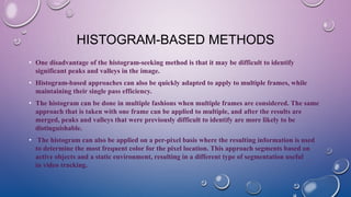 HISTOGRAM-BASED METHODS
• One disadvantage of the histogram-seeking method is that it may be difficult to identify
significant peaks and valleys in the image.
• Histogram-based approaches can also be quickly adapted to apply to multiple frames, while
maintaining their single pass efficiency.
• The histogram can be done in multiple fashions when multiple frames are considered. The same
approach that is taken with one frame can be applied to multiple, and after the results are
merged, peaks and valleys that were previously difficult to identify are more likely to be
distinguishable.
• The histogram can also be applied on a per-pixel basis where the resulting information is used
to determine the most frequent color for the pixel location. This approach segments based on
active objects and a static environment, resulting in a different type of segmentation useful
in video tracking.
 
