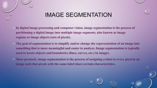 IMAGE SEGMENTATION
• In digital image processing and computer vision, image segmentation is the process of
partitioning a digital image into multiple image segments, also known as image
regions or image objects (sets of pixels).
• The goal of segmentation is to simplify and/or change the representation of an image into
something that is more meaningful and easier to analyze. Image segmentation is typically
used to locate objects and boundaries (lines, curves, etc.) In images.
• More precisely, image segmentation is the process of assigning a label to every pixel in an
image such that pixels with the same label share certain characteristics.
 