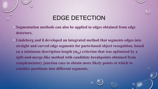 EDGE DETECTION
• Segmentation methods can also be applied to edges obtained from edge
detectors.
• Lindeberg and li developed an integrated method that segments edges into
straight and curved edge segments for parts-based object recognition, based
on a minimum description length (mdl) criterion that was optimized by a
split-and-merge-like method with candidate breakpoints obtained from
complementary junction cues to obtain more likely points at which to
consider partitions into different segments.
 