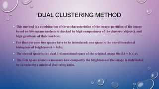 DUAL CLUSTERING METHOD
• This method is a combination of three characteristics of the image: partition of the image
based on histogram analysis is checked by high compactness of the clusters (objects), and
high gradients of their borders.
• For that purpose two spaces have to be introduced: one space is the one-dimensional
histogram of brightness h = h(b);
• The second space is the dual 3-dimensional space of the original image itself b = b(x, y).
• The first space allows to measure how compactly the brightness of the image is distributed
by calculating a minimal clustering kmin.
 