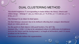 DUAL CLUSTERING METHOD
• Threshold brightness T corresponding to kmin defines the binary (black-and-
white) image – bitmap b = φ(x, y), where φ(x, y) = 0, if b(x, y) < T, and φ(x, y) = 1,
if b(x, y) ≥ T.
• The bitmap b is an object in dual space.
• On that bitmap a measure has to be defined reflecting how compact distributed
black (or white) pixels are.
• So, the goal is to find objects with good borders. For all T the
measure MDC = G/(k × L) has to be calculated (where k is difference in brightness
between the object and the background, L is length of all borders, and G is mean
gradient on the borders).
• Maximum of mdc defines the segmentation.
 