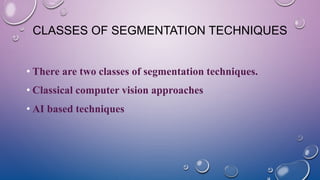 CLASSES OF SEGMENTATION TECHNIQUES
• There are two classes of segmentation techniques.
• Classical computer vision approaches
• AI based techniques
 