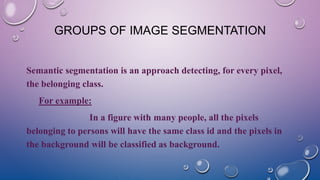 GROUPS OF IMAGE SEGMENTATION
Semantic segmentation is an approach detecting, for every pixel,
the belonging class.
For example:
In a figure with many people, all the pixels
belonging to persons will have the same class id and the pixels in
the background will be classified as background.
 