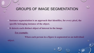 GROUPS OF IMAGE SEGMENTATION
• Instance segmentation is an approach that identifies, for every pixel, the
specific belonging instance of the object.
• It detects each distinct object of interest in the image.
For example:
When each person in a figure is segmented as an individual
object.
 