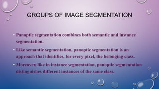 GROUPS OF IMAGE SEGMENTATION
• Panoptic segmentation combines both semantic and instance
segmentation.
• Like semantic segmentation, panoptic segmentation is an
approach that identifies, for every pixel, the belonging class.
• Moreover, like in instance segmentation, panoptic segmentation
distinguishes different instances of the same class.
 