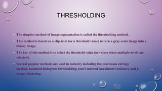 THRESHOLDING
• The simplest method of image segmentation is called the thresholding method.
• This method is based on a clip-level (or a threshold value) to turn a gray-scale image into a
binary image.
• The key of this method is to select the threshold value (or values when multiple-levels are
selected).
• Several popular methods are used in industry including the maximum entropy
method, balanced histogram thresholding, otsu's method (maximum variance), and k-
means clustering.
 