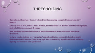 THRESHOLDING
• Recently, methods have been developed for thresholding computed tomography (CT)
images.
• The key idea is that, unlike Otsu's method, the thresholds are derived from the radiographs
instead of the (reconstructed) image.
• New methods suggested the usage of multi-dimensional fuzzy rule-based non-linear
thresholds.
• In these works decision over each pixel's membership to a segment is based on multi-
dimensional rules derived from fuzzy logic and evolutionary algorithms based on image
lighting environment and application.
 