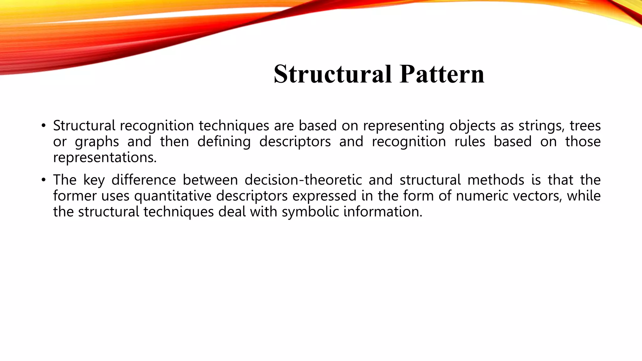 Structural Pattern
• Structural recognition techniques are based on representing objects as strings, trees
or graphs and then defining descriptors and recognition rules based on those
representations.
• The key difference between decision-theoretic and structural methods is that the
former uses quantitative descriptors expressed in the form of numeric vectors, while
the structural techniques deal with symbolic information.
 