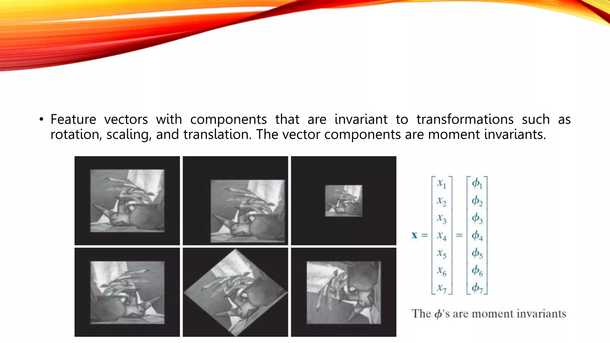 • Feature vectors with components that are invariant to transformations such as
rotation, scaling, and translation. The vector components are moment invariants.
 