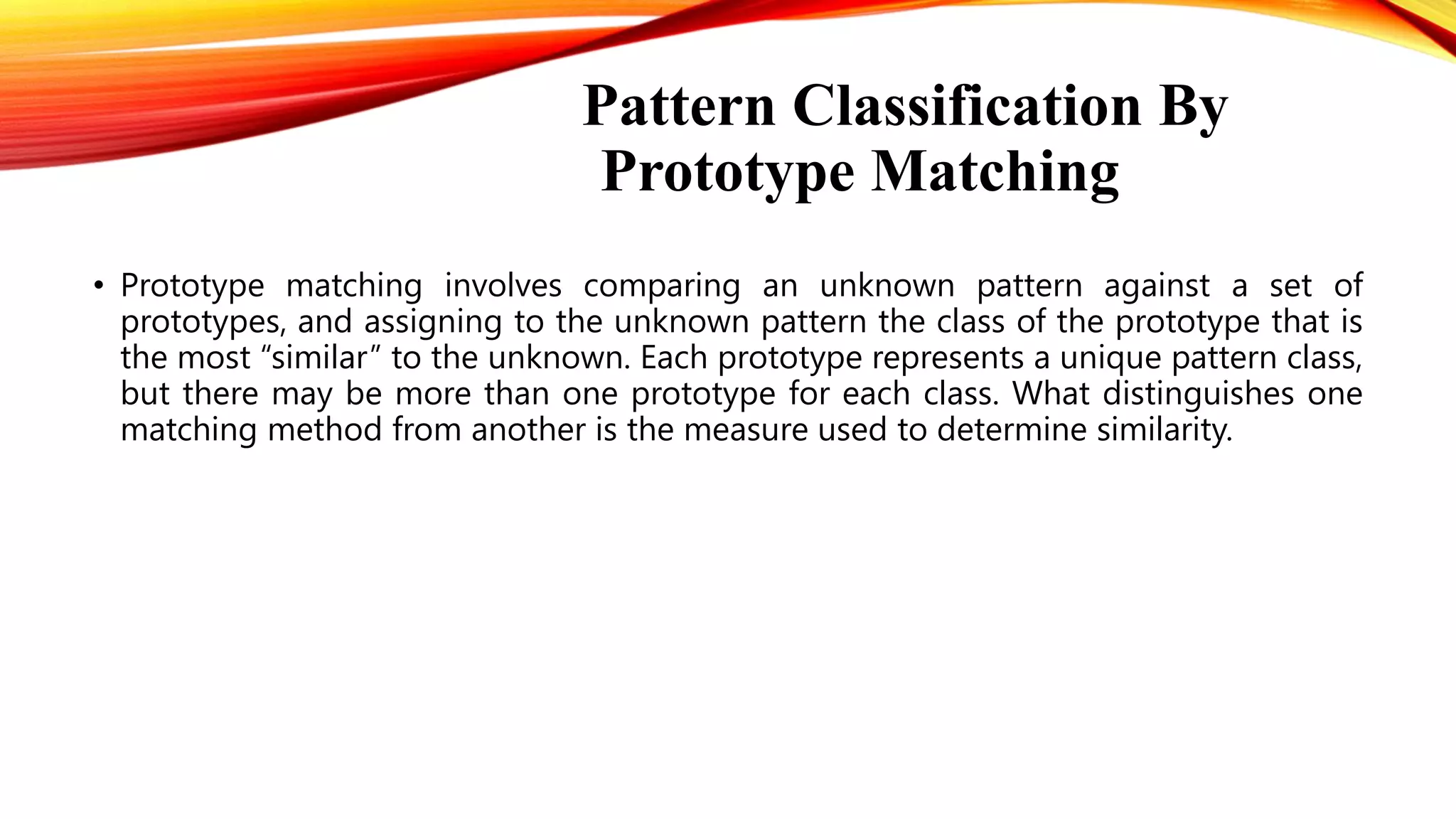 Pattern Classification By
Prototype Matching
• Prototype matching involves comparing an unknown pattern against a set of
prototypes, and assigning to the unknown pattern the class of the prototype that is
the most “similar” to the unknown. Each prototype represents a unique pattern class,
but there may be more than one prototype for each class. What distinguishes one
matching method from another is the measure used to determine similarity.
 